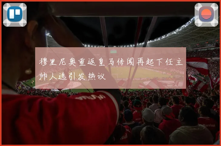 穆里尼奥重返皇马传闻再起下任主帅人选引发热议