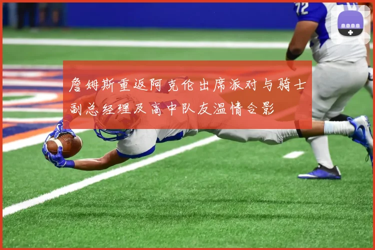 詹姆斯重返阿克伦出席派对与骑士副总经理及高中队友温情合影