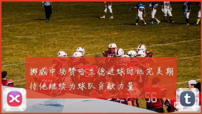 挪威中场赞哈兰德进球时机完美期待他继续为球队贡献力量