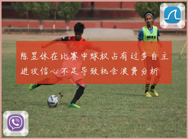 陈昱休在比赛中球权占有过多自主进攻信心不足导致机会浪费分析