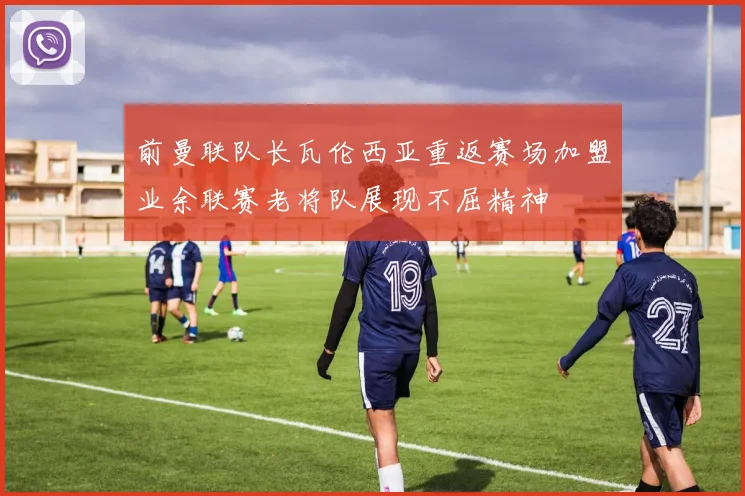 前曼联队长瓦伦西亚重返赛场加盟业余联赛老将队展现不屈精神