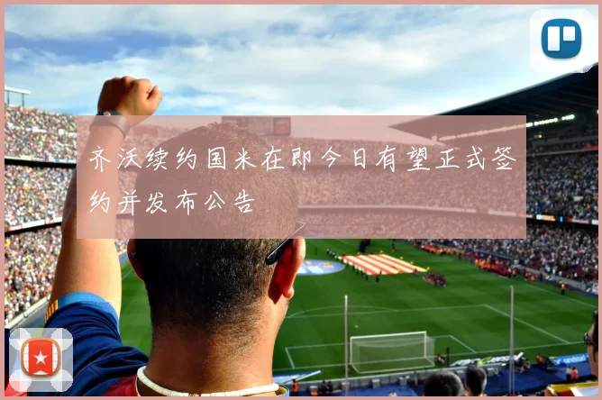 齐沃续约国米在即今日有望正式签约并发布公告