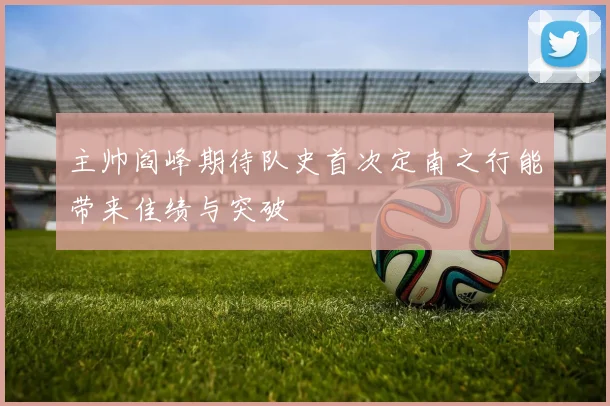 主帅阎峰期待队史首次定南之行能带来佳绩与突破