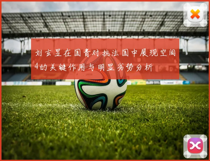 刘玄昱在国青对抗法国中展现空间4的关键作用与明显劣势分析