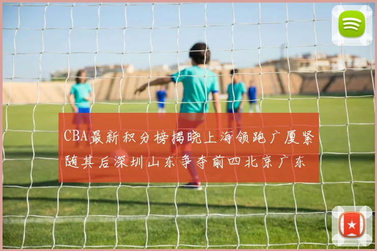CBA最新积分榜揭晓上海领跑广厦紧随其后深圳山东争夺前四北京广东稳居前列