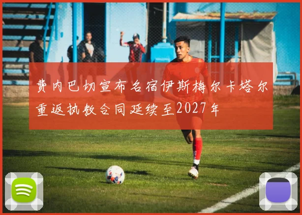 费内巴切宣布名宿伊斯梅尔卡塔尔重返执教合同延续至2027年