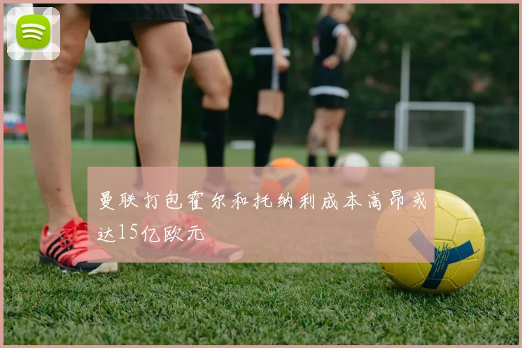 曼联打包霍尔和托纳利成本高昂或达15亿欧元