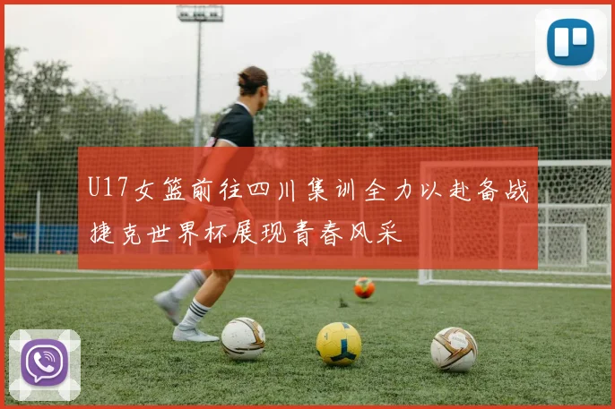 U17女篮前往四川集训全力以赴备战捷克世界杯展现青春风采