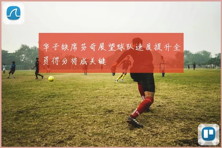 华子缺席芬奇展望球队速度提升全员得分将成关键