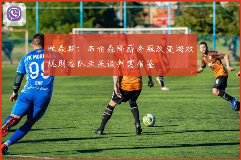 帕森斯：布伦森降薪夺冠改变游戏规则各队未来谈判需借鉴