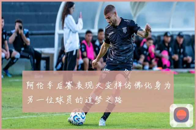阿伦季后赛表现大变样仿佛化身为另一位球员的追梦之路