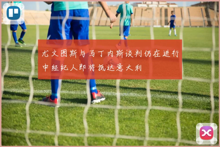 尤文图斯与马丁内斯谈判仍在进行中经纪人即将抵达意大利