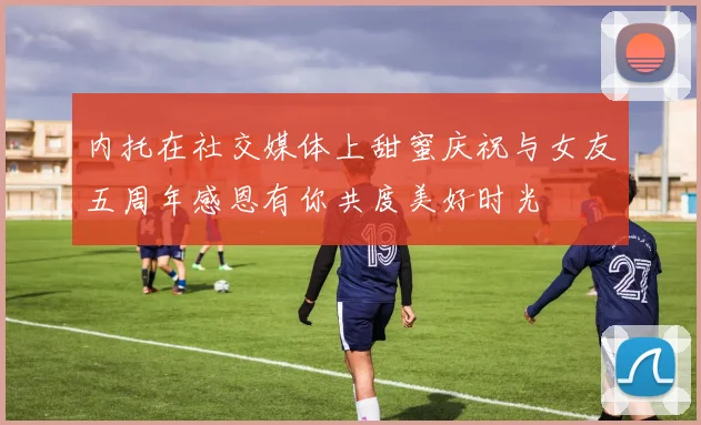 内托在社交媒体上甜蜜庆祝与女友五周年感恩有你共度美好时光