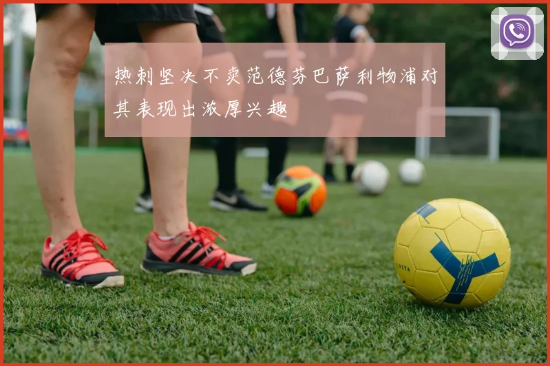 热刺坚决不卖范德芬巴萨利物浦对其表现出浓厚兴趣