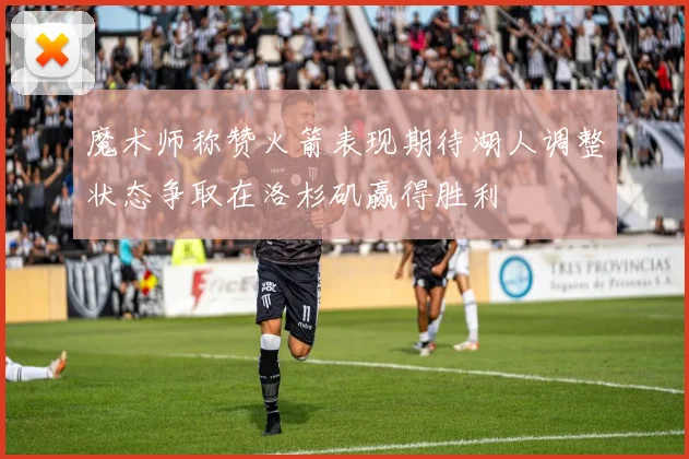 魔术师称赞火箭表现期待湖人调整状态争取在洛杉矶赢得胜利