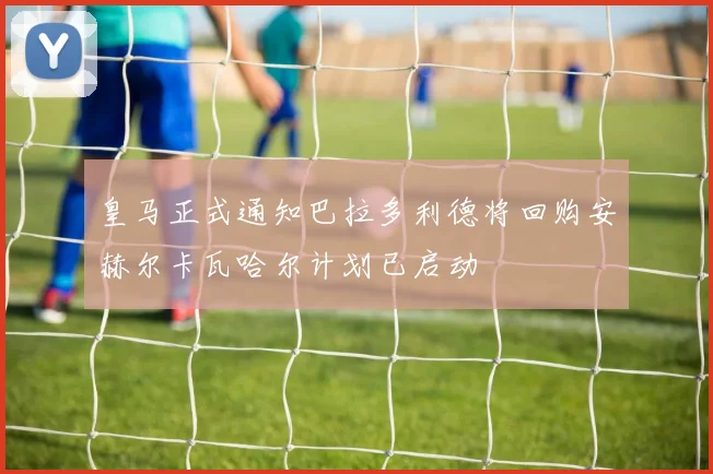 皇马正式通知巴拉多利德将回购安赫尔卡瓦哈尔计划已启动