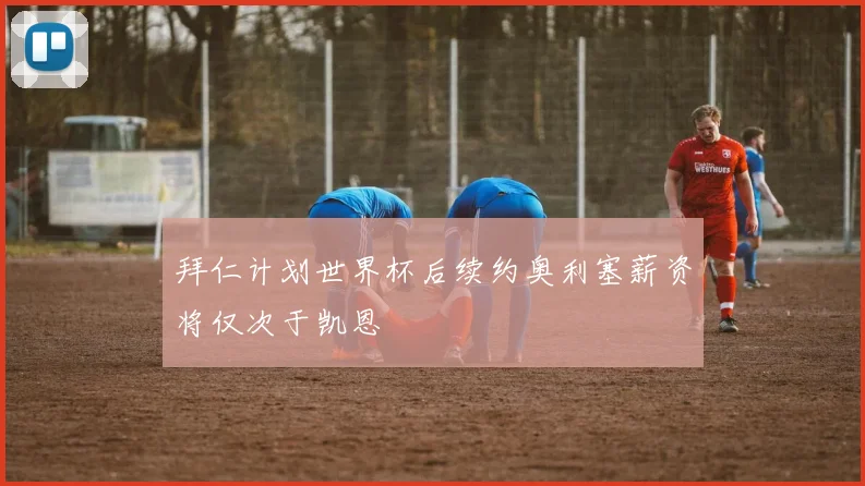 拜仁计划世界杯后续约奥利塞薪资将仅次于凯恩