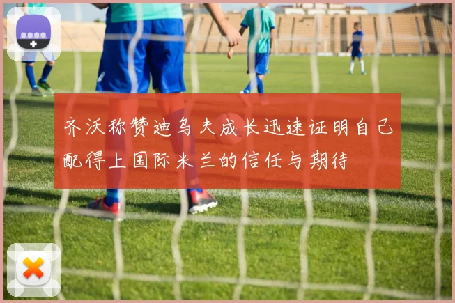 齐沃称赞迪乌夫成长迅速证明自己配得上国际米兰的信任与期待