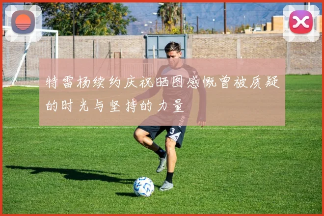 特雷杨续约庆祝晒图感慨曾被质疑的时光与坚持的力量