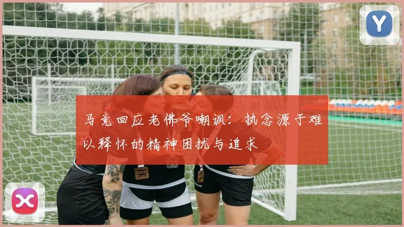 马竞回应老佛爷嘲讽：执念源于难以释怀的精神困扰与追求