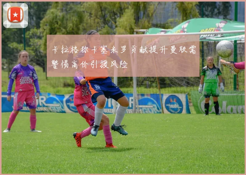 卡拉格称卡塞米罗贡献提升曼联需警惕高价引援风险