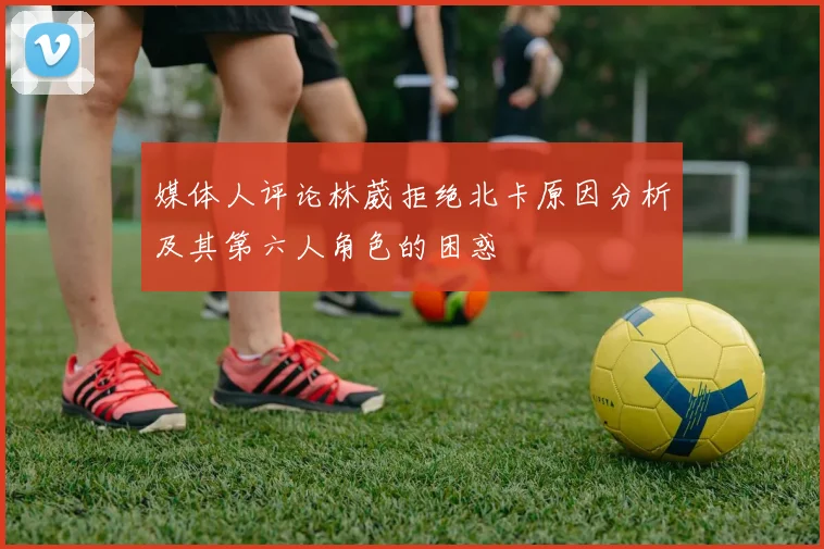媒体人评论林葳拒绝北卡原因分析及其第六人角色的困惑