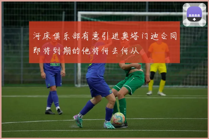 河床俱乐部有意引进奥塔门迪合同即将到期的他将何去何从