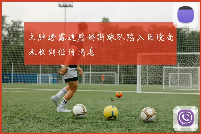 文胖透露追詹姆斯球队陷入困境尚未收到任何消息