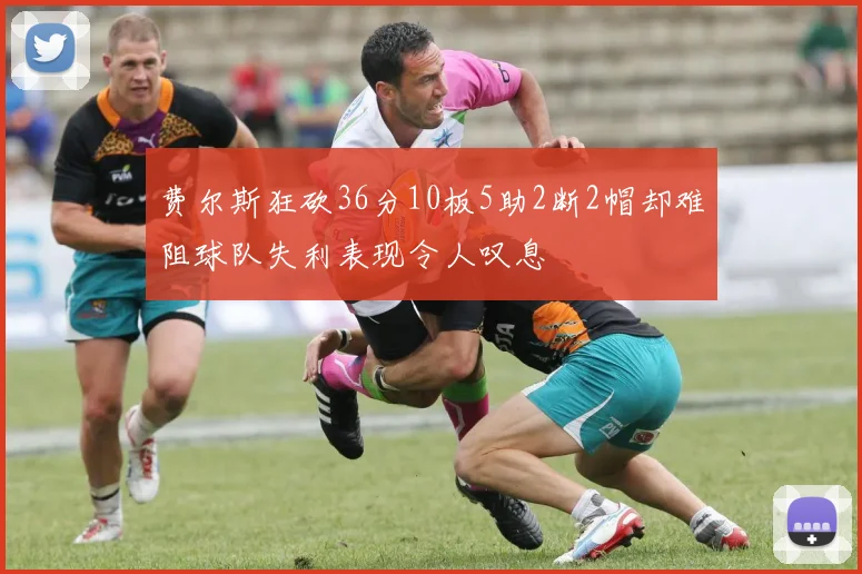 费尔斯狂砍36分10板5助2断2帽却难阻球队失利表现令人叹息