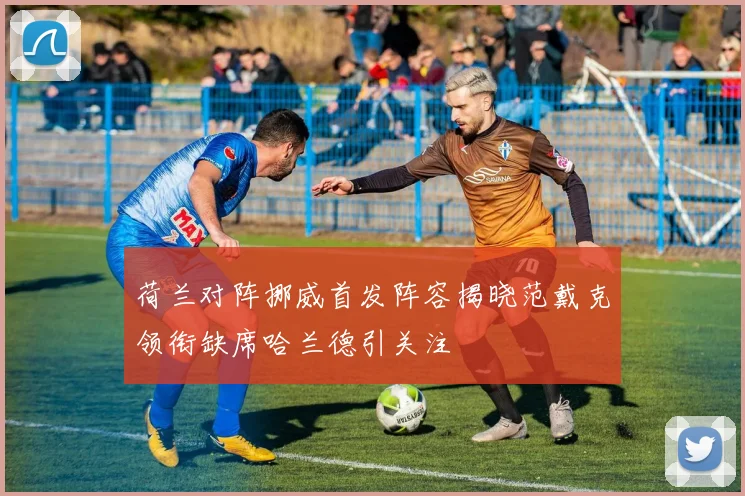 荷兰对阵挪威首发阵容揭晓范戴克领衔缺席哈兰德引关注