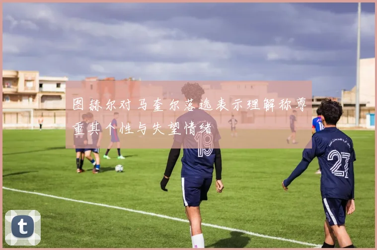 图赫尔对马奎尔落选表示理解称尊重其个性与失望情绪