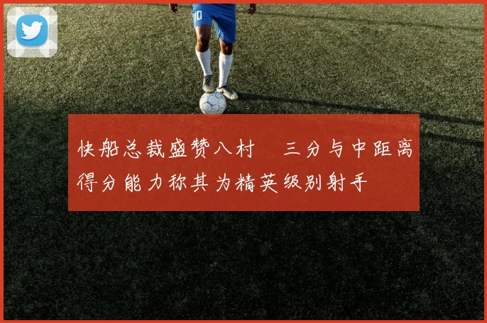 快船总裁盛赞八村塁三分与中距离得分能力称其为精英级别射手
