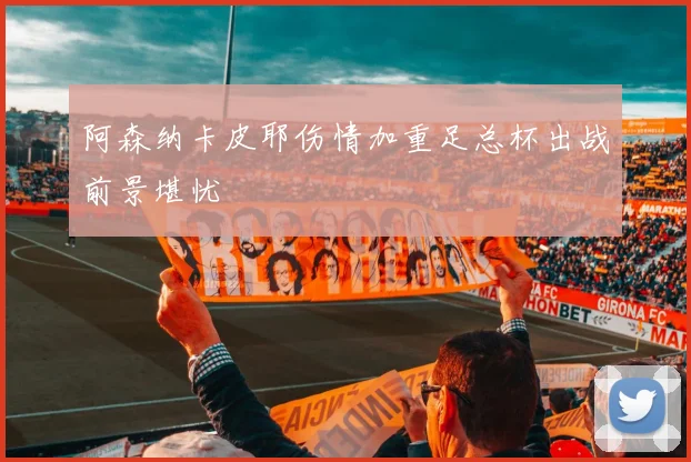 阿森纳卡皮耶伤情加重足总杯出战前景堪忧