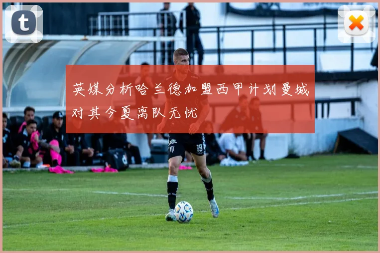 英媒分析哈兰德加盟西甲计划曼城对其今夏离队无忧