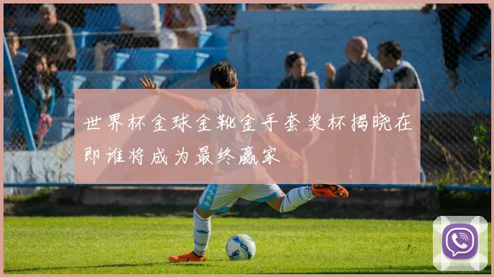 世界杯金球金靴金手套奖杯揭晓在即谁将成为最终赢家