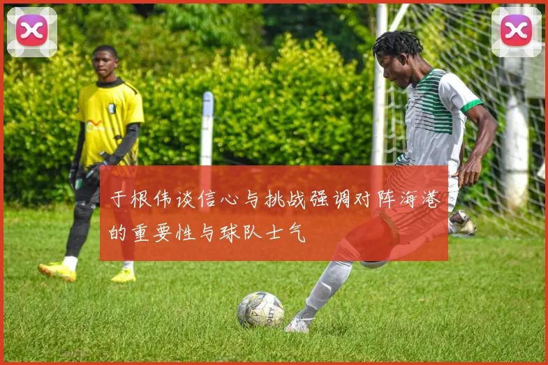 于根伟谈信心与挑战强调对阵海港的重要性与球队士气