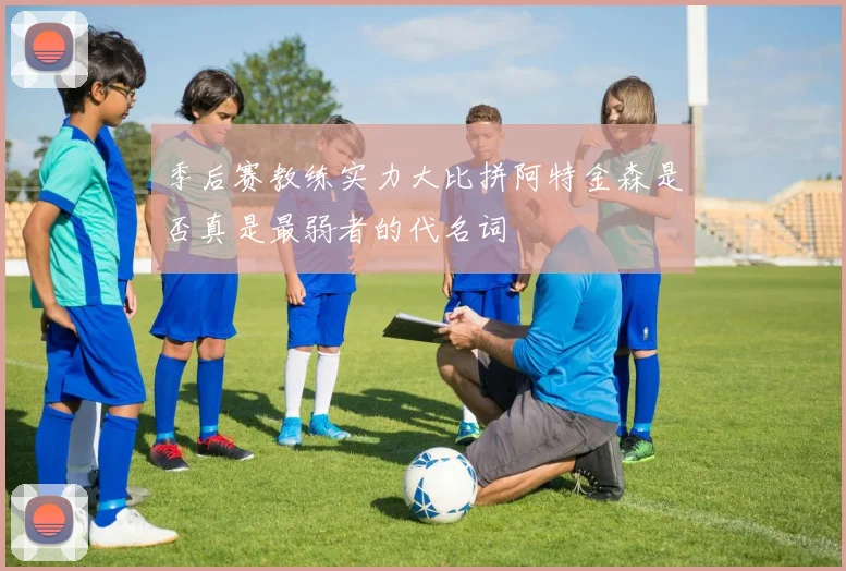 季后赛教练实力大比拼阿特金森是否真是最弱者的代名词