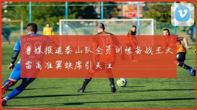 鲁媒报道泰山队全员训练备战王大雷高准翼缺席引关注