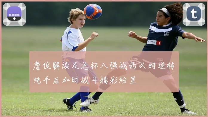 詹俊解读足总杯八强战西汉姆逆转绝平后加时战斗精彩纷呈